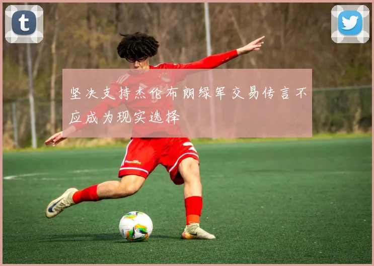 坚决支持杰伦布朗绿军交易传言不应成为现实选择