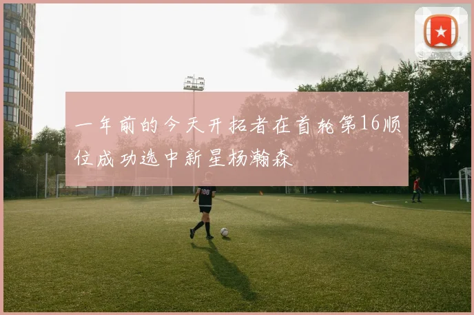一年前的今天开拓者在首轮第16顺位成功选中新星杨瀚森