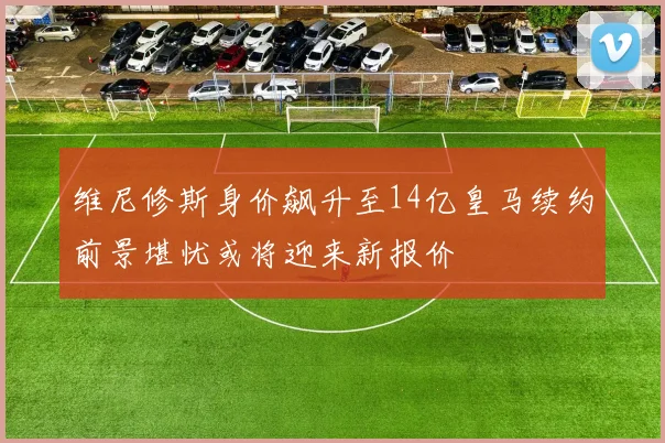 维尼修斯身价飙升至14亿皇马续约前景堪忧或将迎来新报价
