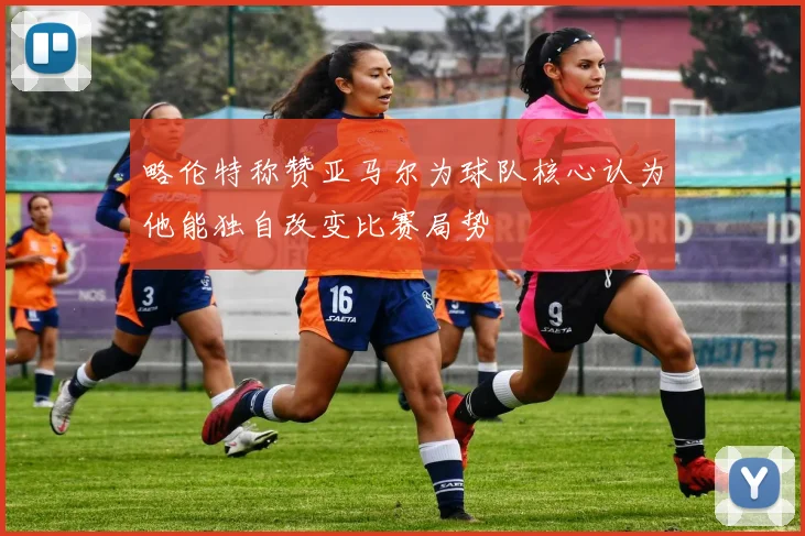略伦特称赞亚马尔为球队核心认为他能独自改变比赛局势