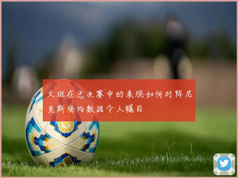 文班在总决赛中的表现如何对阵尼克斯场均数据令人瞩目