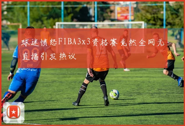 球迷愤怒FIBA3x3资格赛竟然全网无直播引发热议
