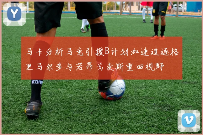 马卡分析马竞引援B计划加速追逐格里马尔多与若昂戈麦斯重回视野