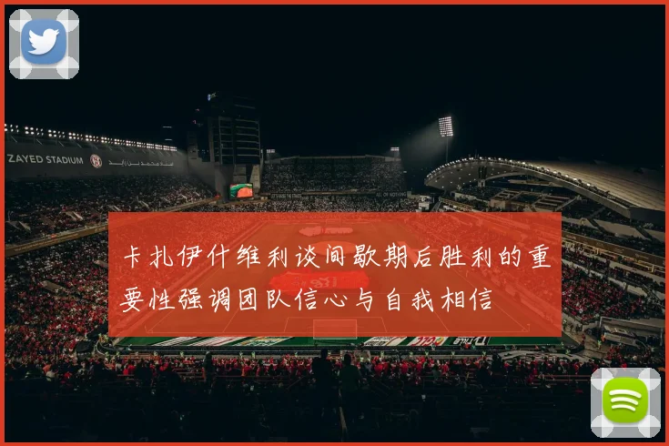 卡扎伊什维利谈间歇期后胜利的重要性强调团队信心与自我相信