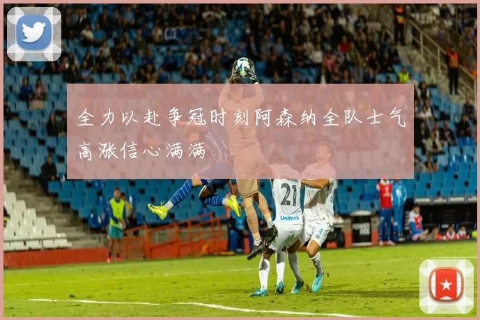 全力以赴争冠时刻阿森纳全队士气高涨信心满满
