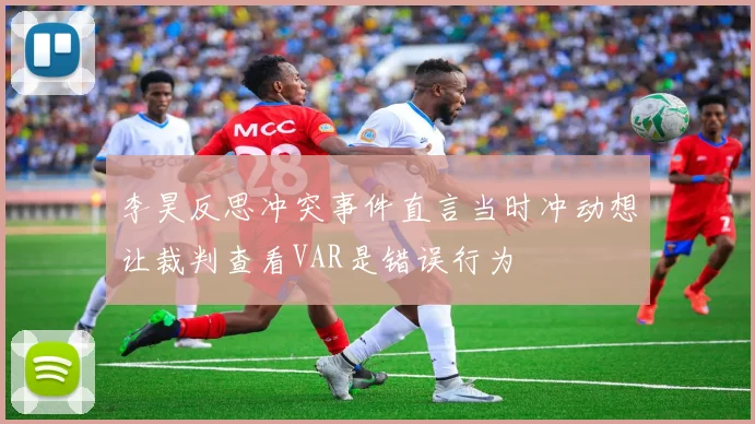 李昊反思冲突事件直言当时冲动想让裁判查看VAR是错误行为