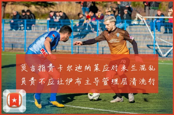 莫吉指责卡尔迪纳莱应对米兰混乱负责不应让伊布主导管理层清洗行动