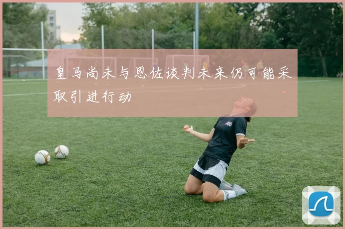 皇马尚未与恩佐谈判未来仍可能采取引进行动
