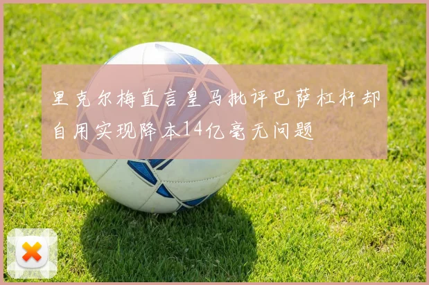 里克尔梅直言皇马批评巴萨杠杆却自用实现降本14亿毫无问题